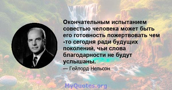 Окончательным испытанием совестью человека может быть его готовность пожертвовать чем -то сегодня ради будущих поколений, чьи слова благодарности не будут услышаны.