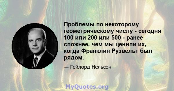 Проблемы по некоторому геометрическому числу - сегодня 100 или 200 или 500 - ранее сложнее, чем мы ценили их, когда Франклин Рузвельт был рядом.