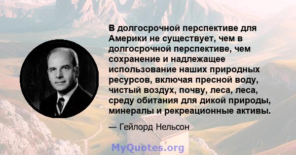 В долгосрочной перспективе для Америки не существует, чем в долгосрочной перспективе, чем сохранение и надлежащее использование наших природных ресурсов, включая пресной воду, чистый воздух, почву, леса, леса, среду