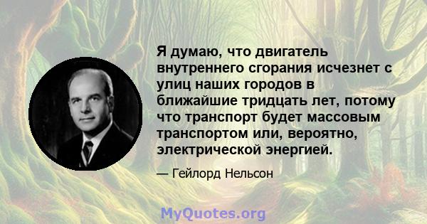 Я думаю, что двигатель внутреннего сгорания исчезнет с улиц наших городов в ближайшие тридцать лет, потому что транспорт будет массовым транспортом или, вероятно, электрической энергией.