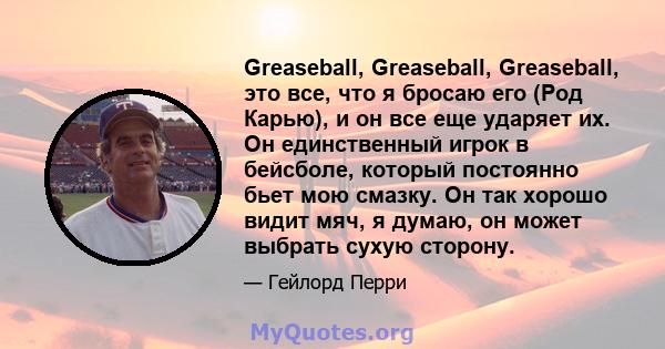 Greaseball, Greaseball, Greaseball, это все, что я бросаю его (Род Карью), и он все еще ударяет их. Он единственный игрок в бейсболе, который постоянно бьет мою смазку. Он так хорошо видит мяч, я думаю, он может выбрать 