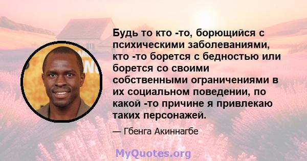 Будь то кто -то, борющийся с психическими заболеваниями, кто -то борется с бедностью или борется со своими собственными ограничениями в их социальном поведении, по какой -то причине я привлекаю таких персонажей.