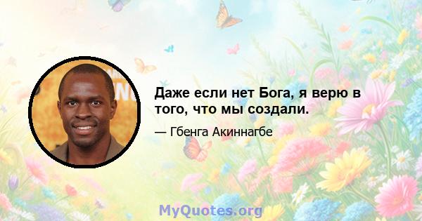 Даже если нет Бога, я верю в того, что мы создали.