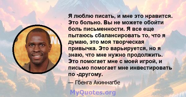 Я люблю писать, и мне это нравится. Это больно. Вы не можете обойти боль письменности. Я все еще пытаюсь сбалансировать то, что я думаю, это моя творческая привычка. Это варьируется, но я знаю, что мне нужно продолжить. 