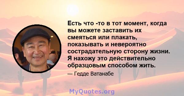 Есть что -то в тот момент, когда вы можете заставить их смеяться или плакать, показывать и невероятно сострадательную сторону жизни. Я нахожу это действительно образцовым способом жить.