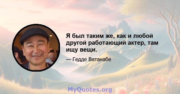 Я был таким же, как и любой другой работающий актер, там ищу вещи.