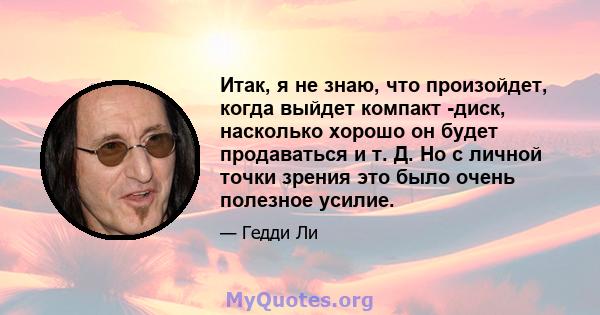 Итак, я не знаю, что произойдет, когда выйдет компакт -диск, насколько хорошо он будет продаваться и т. Д. Но с личной точки зрения это было очень полезное усилие.