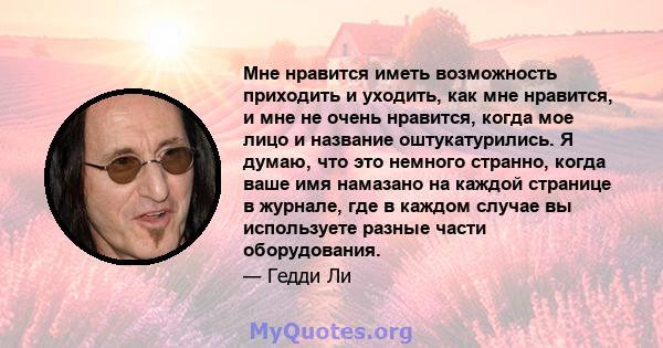 Мне нравится иметь возможность приходить и уходить, как мне нравится, и мне не очень нравится, когда мое лицо и название оштукатурились. Я думаю, что это немного странно, когда ваше имя намазано на каждой странице в