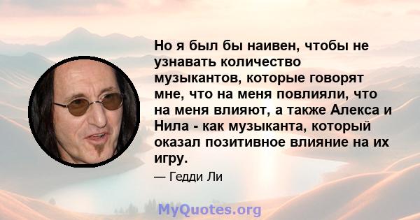 Но я был бы наивен, чтобы не узнавать количество музыкантов, которые говорят мне, что на меня повлияли, что на меня влияют, а также Алекса и Нила - как музыканта, который оказал позитивное влияние на их игру.