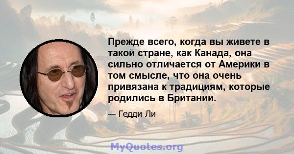 Прежде всего, когда вы живете в такой стране, как Канада, она сильно отличается от Америки в том смысле, что она очень привязана к традициям, которые родились в Британии.