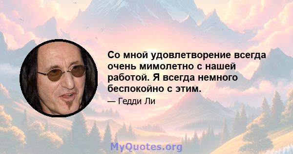 Со мной удовлетворение всегда очень мимолетно с нашей работой. Я всегда немного беспокойно с этим.