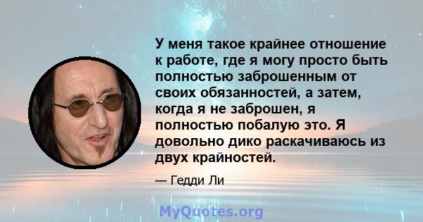 У меня такое крайнее отношение к работе, где я могу просто быть полностью заброшенным от своих обязанностей, а затем, когда я не заброшен, я полностью побалую это. Я довольно дико раскачиваюсь из двух крайностей.