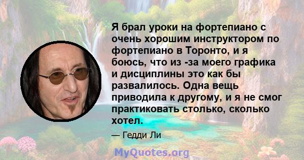 Я брал уроки на фортепиано с очень хорошим инструктором по фортепиано в Торонто, и я боюсь, что из -за моего графика и дисциплины это как бы развалилось. Одна вещь приводила к другому, и я не смог практиковать столько,