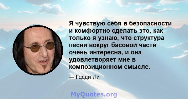 Я чувствую себя в безопасности и комфортно сделать это, как только я узнаю, что структура песни вокруг басовой части очень интересна, и она удовлетворяет мне в композиционном смысле.