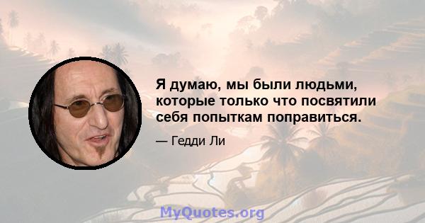 Я думаю, мы были людьми, которые только что посвятили себя попыткам поправиться.