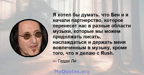 Я хотел бы думать, что Бен и я начали партнерство, которое перенесет нас в разные области музыки, которые мы можем продолжать писать, наслаждаться и держать меня вовлеченным в музыку, кроме того, что я делаю с Rush.