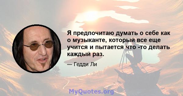 Я предпочитаю думать о себе как о музыканте, который все еще учится и пытается что -то делать каждый раз.