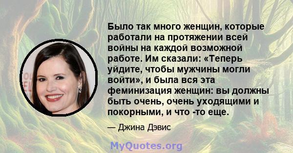 Было так много женщин, которые работали на протяжении всей войны на каждой возможной работе. Им сказали: «Теперь уйдите, чтобы мужчины могли войти», и была вся эта феминизация женщин: вы должны быть очень, очень