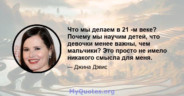 Что мы делаем в 21 -м веке? Почему мы научим детей, что девочки менее важны, чем мальчики? Это просто не имело никакого смысла для меня.