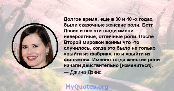 Долгое время, еще в 30 и 40 -х годах, были сказочные женские роли. Бетт Дэвис и все эти люди имели невероятные, отличные роли. После Второй мировой войны что -то случилось, когда это было не только «выйти из фабрик», но 