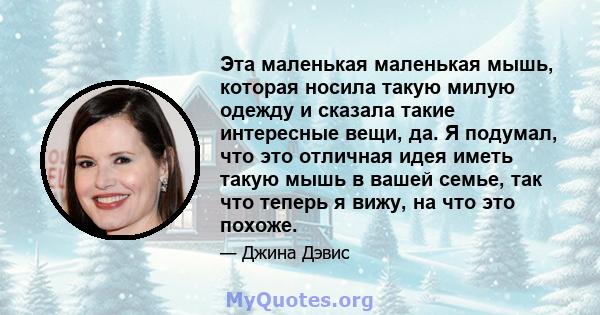 Эта маленькая маленькая мышь, которая носила такую ​​милую одежду и сказала такие интересные вещи, да. Я подумал, что это отличная идея иметь такую ​​мышь в вашей семье, так что теперь я вижу, на что это похоже.