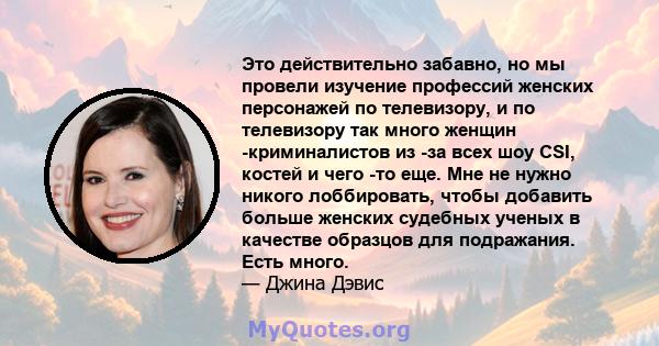 Это действительно забавно, но мы провели изучение профессий женских персонажей по телевизору, и по телевизору так много женщин -криминалистов из -за всех шоу CSI, костей и чего -то еще. Мне не нужно никого лоббировать,