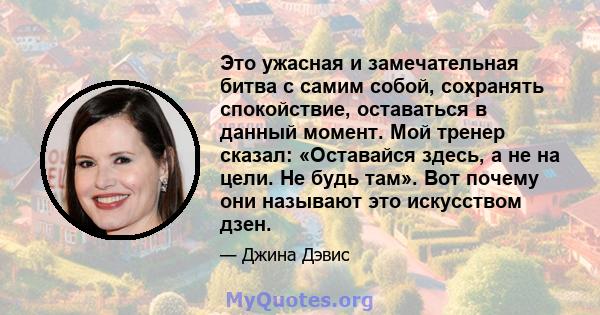 Это ужасная и замечательная битва с самим собой, сохранять спокойствие, оставаться в данный момент. Мой тренер сказал: «Оставайся здесь, а не на цели. Не будь там». Вот почему они называют это искусством дзен.