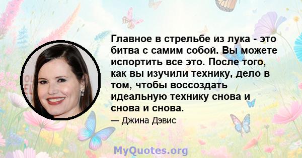 Главное в стрельбе из лука - это битва с самим собой. Вы можете испортить все это. После того, как вы изучили технику, дело в том, чтобы воссоздать идеальную технику снова и снова и снова.