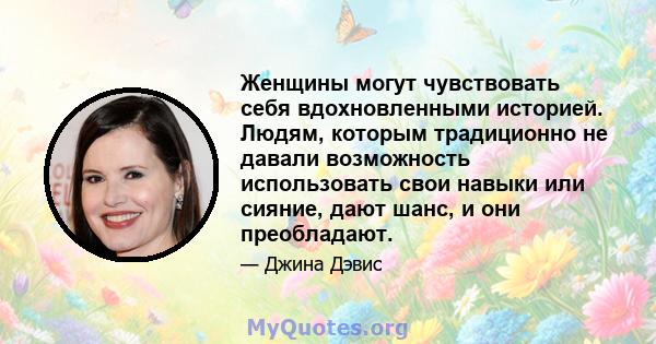 Женщины могут чувствовать себя вдохновленными историей. Людям, которым традиционно не давали возможность использовать свои навыки или сияние, дают шанс, и они преобладают.