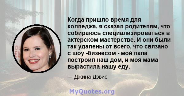 Когда пришло время для колледжа, я сказал родителям, что собираюсь специализироваться в актерском мастерстве. И они были так удалены от всего, что связано с шоу -бизнесом - мой папа построил наш дом, и моя мама