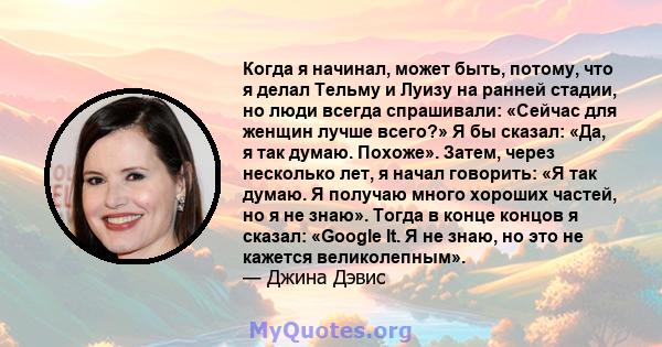 Когда я начинал, может быть, потому, что я делал Тельму и Луизу на ранней стадии, но люди всегда спрашивали: «Сейчас для женщин лучше всего?» Я бы сказал: «Да, я так думаю. Похоже». Затем, через несколько лет, я начал