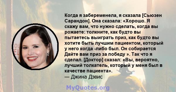 Когда я забеременела, я сказала [Сьюзен Сарандон]. Она сказала: «Хорошо. Я скажу вам, что нужно сделать, когда вы рожаете: толкните, как будто вы пытаетесь выиграть приз, как будто вы хотите быть лучшим пациентом,