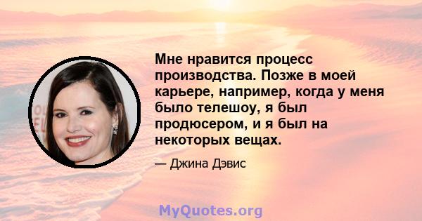 Мне нравится процесс производства. Позже в моей карьере, например, когда у меня было телешоу, я был продюсером, и я был на некоторых вещах.