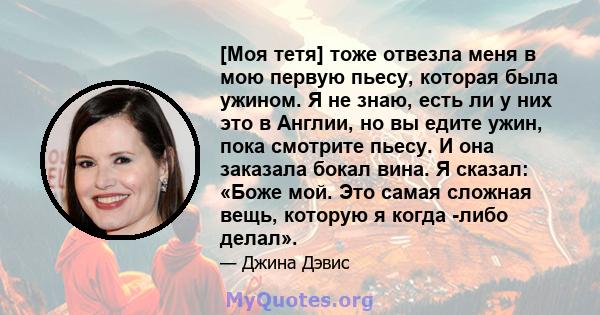 [Моя тетя] тоже отвезла меня в мою первую пьесу, которая была ужином. Я не знаю, есть ли у них это в Англии, но вы едите ужин, пока смотрите пьесу. И она заказала бокал вина. Я сказал: «Боже мой. Это самая сложная вещь, 