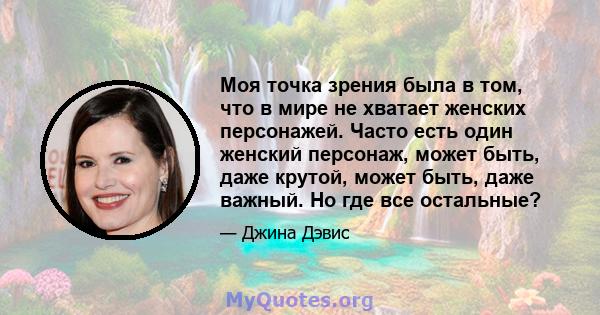 Моя точка зрения была в том, что в мире не хватает женских персонажей. Часто есть один женский персонаж, может быть, даже крутой, может быть, даже важный. Но где все остальные?