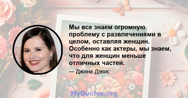 Мы все знаем огромную проблему с развлечениями в целом, оставляя женщин. Особенно как актеры, мы знаем, что для женщин меньше отличных частей.