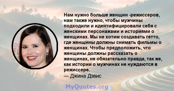 Нам нужно больше женщин -режиссеров, нам также нужно, чтобы мужчины подходили и идентифицировали себя с женскими персонажами и историями о женщинах. Мы не хотим создавать гетто, где женщины должны снимать фильмы о