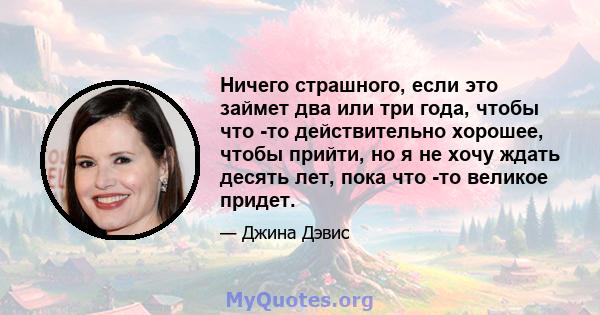 Ничего страшного, если это займет два или три года, чтобы что -то действительно хорошее, чтобы прийти, но я не хочу ждать десять лет, пока что -то великое придет.