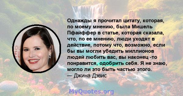 Однажды я прочитал цитату, которая, по моему мнению, была Мишель Пфайффер в статье, которая сказала, что, по ее мнению, люди уходят в действие, потому что, возможно, если бы вы могли убедить миллионов людей любить вас,