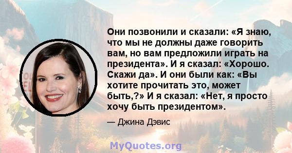 Они позвонили и сказали: «Я знаю, что мы не должны даже говорить вам, но вам предложили играть на президента». И я сказал: «Хорошо. Скажи да». И они были как: «Вы хотите прочитать это, может быть,?» И я сказал: «Нет, я