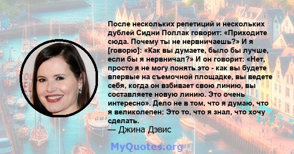 После нескольких репетиций и нескольких дублей Сидни Поллак говорит: «Приходите сюда. Почему ты не нервничаешь?» И я [говорю]: «Как вы думаете, было бы лучше, если бы я нервничал?» И он говорит: «Нет, просто я не могу