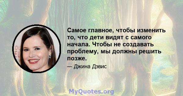 Самое главное, чтобы изменить то, что дети видят с самого начала. Чтобы не создавать проблему, мы должны решить позже.