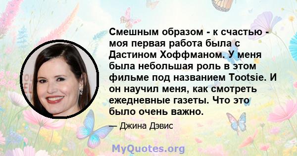 Смешным образом - к счастью - моя первая работа была с Дастином Хоффманом. У меня была небольшая роль в этом фильме под названием Tootsie. И он научил меня, как смотреть ежедневные газеты. Что это было очень важно.