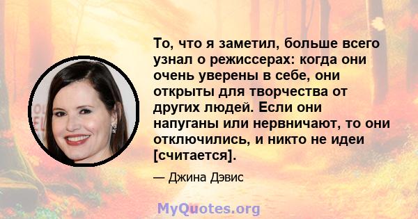 То, что я заметил, больше всего узнал о режиссерах: когда они очень уверены в себе, они открыты для творчества от других людей. Если они напуганы или нервничают, то они отключились, и никто не идеи [считается].