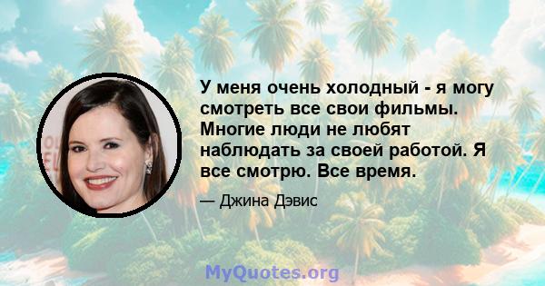 У меня очень холодный - я могу смотреть все свои фильмы. Многие люди не любят наблюдать за своей работой. Я все смотрю. Все время.