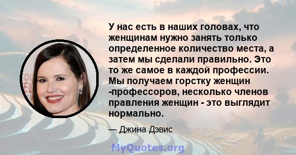 У нас есть в наших головах, что женщинам нужно занять только определенное количество места, а затем мы сделали правильно. Это то же самое в каждой профессии. Мы получаем горстку женщин -профессоров, несколько членов