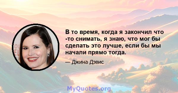 В то время, когда я закончил что -то снимать, я знаю, что мог бы сделать это лучше, если бы мы начали прямо тогда.