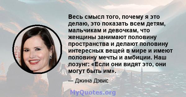 Весь смысл того, почему я это делаю, это показать всем детям, мальчикам и девочкам, что женщины занимают половину пространства и делают половину интересных вещей в мире и имеют половину мечты и амбиции. Наш лозунг: