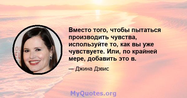 Вместо того, чтобы пытаться производить чувства, используйте то, как вы уже чувствуете. Или, по крайней мере, добавить это в.