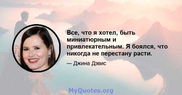 Все, что я хотел, быть миниатюрным и привлекательным. Я боялся, что никогда не перестану расти.